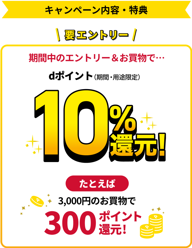 要エントリー 期間中のエントリー＆お買物で… dポイント（期間・用途限定） 10％還元！ たとえば3,000円のお買物で300ポイント還元！