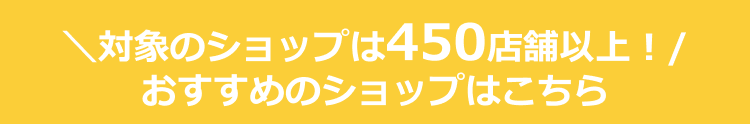\対象のショップは450店舗以上!/ おすすめのショップはこちら