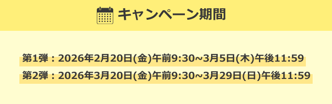 キャンペーン期間 第1弾：2026年2月20日(金)午前9:30~3月5日(木)午後11:59 第2弾：2026年3月20日(金)午前9:30~3月29日(日)午後11:59