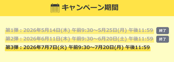 キャンペーン期間 【終了】第1弾：2026年5月14日(木)午前9:30～5月25日(月)午後11:59 【終了】第2弾：2026年6月11日(木)午前9:30～6月20日(土)午後11:59 第3弾：2026年7月7日(火)午前9:30～7月20日(月)午後11:59