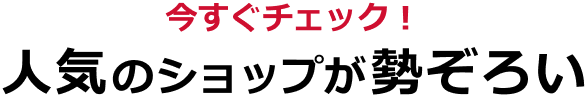 今すぐチェック！ 人気のショップが勢ぞろい