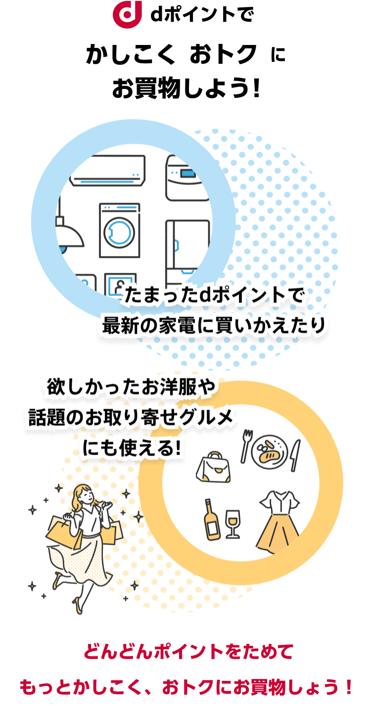 dポイントでかしこくおトクにお買物しよう！たまったdポイントで最新の家電に買いかえたり、欲しかったお洋服や話題のお取り寄せグルメにもつかえる！どんどんポイントをためてもっとかしこくおトクにお買物をしよう！