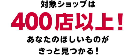 対象ショップは400店以上！あなたのほしいものがきっと見つかる！