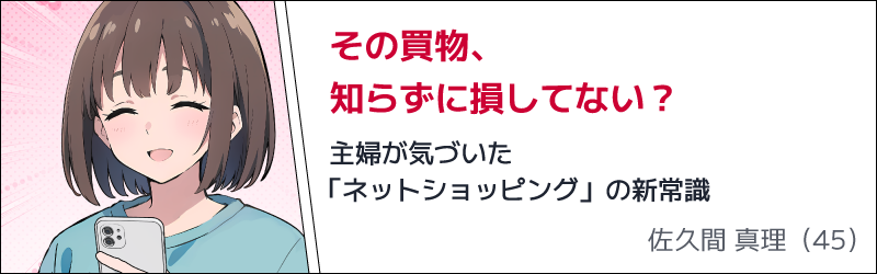 その買物、知らずに損してない？　主婦が気づいた「ネットショッピング」の新常識　佐久間 真理（45）