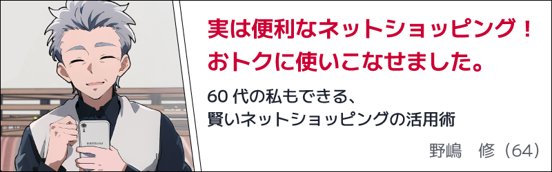実は便利なネットショッピング！おトクに使いこなせました。　60代の私もできる、賢いネットショッピングの活用術　野嶋 修（64）