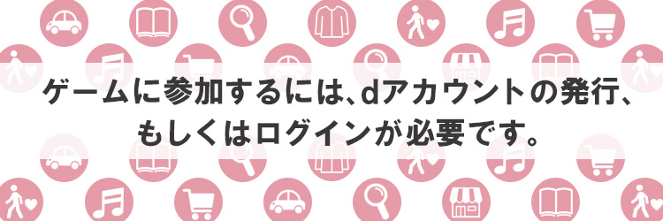 ゲームに参加するには、dアカウントの発行、もしくはログインが必要です。