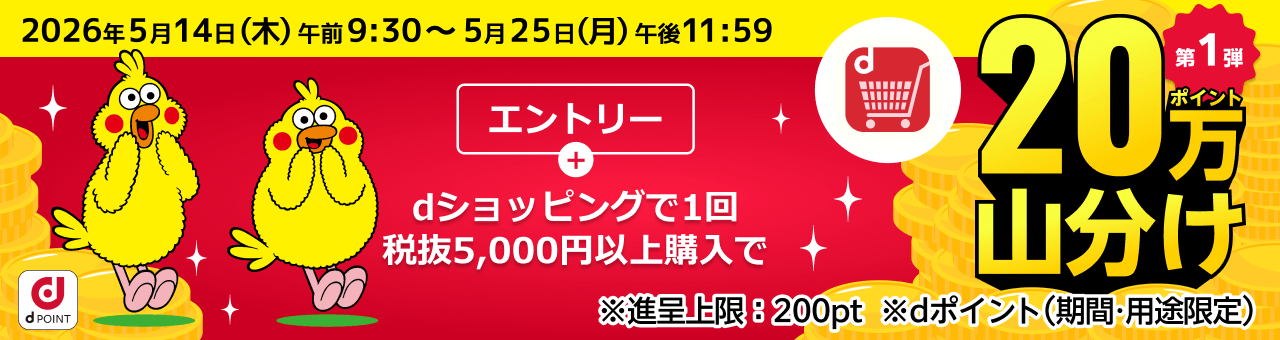 2026年5月14日（木）午前9:30～5月25日（月）午後11:59 第1弾 エントリー＋dショッピングで1回税抜5,000円以上購入で20万ポイント山分け ※進呈上限:200ポイント ※dポイント（期間・用途限定）